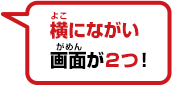 横にながい画面が２つ！