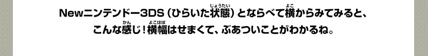 Newニンテンドー3DS（ひらいた状態）とならべて横からみてみると、こんな感じ！横幅はせまくて、ぶあついことがわかるね。