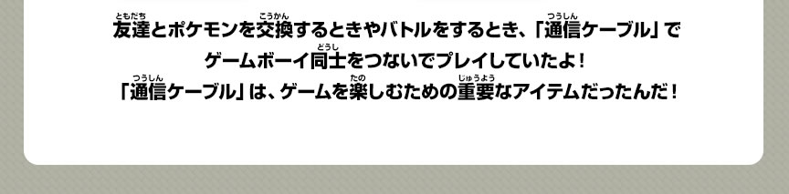 友達とポケモンを交換するときやバトルをするとき、「通信ケーブル」でゲームボーイ同士をつないでプレイしていたよ！「通信ケーブル」は、ゲームを楽しむための重要なアイテムだったんだ！