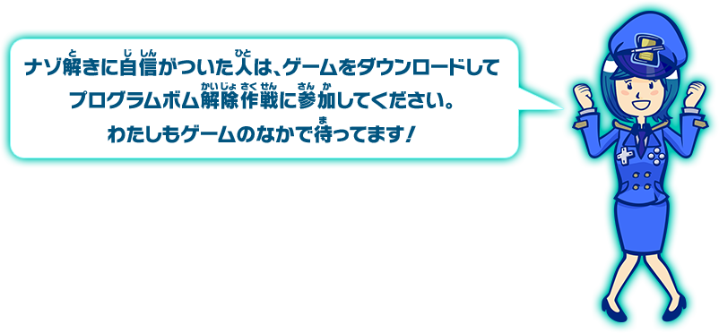 ナゾ解きに自信がついた人は、ゲームをダウンロードしてプログラムボム解除作戦に参加してください。わたしもゲームの中で待ってます！
