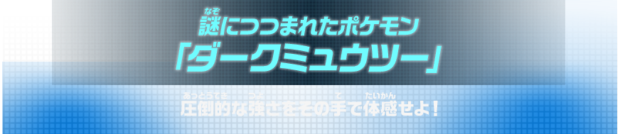謎につつまれたポケモン　圧倒的な強さをその手で体感せよ！