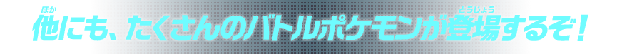 他にも、たくさんのバトルポケモンが登場するぞ！