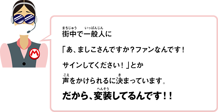 街中で一般人に「あ、ましこさんですか？ファンなんです！サインしてください！」とか声をかけられるに決まっています。だから、変装してるんです！！
