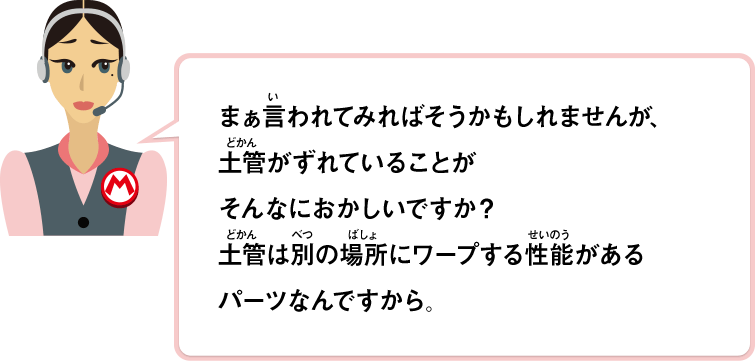 まぁ言われてみればそうかもしれませんが、土管がずれていることがそんなにおかしいですか？土管は別の場所にワープする性能があるパーツなんですから。