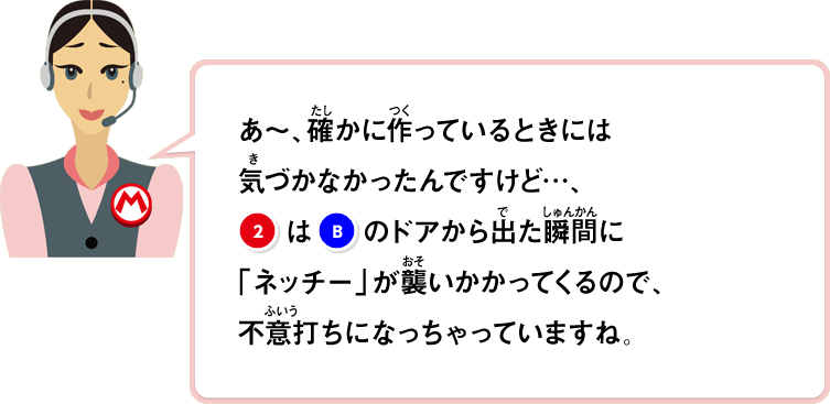 あ～、確かに作っているときには気づかなかったんですけど…、②はBのドアから出た瞬間に「ネッチー」が襲いかかってくるので、不意打ちになっちゃっていますね。