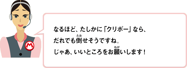 なるほど、たしかに「クリボー」なら、だれでも倒せそうな感じがしますもんね。じゃあいいところをお願いします！