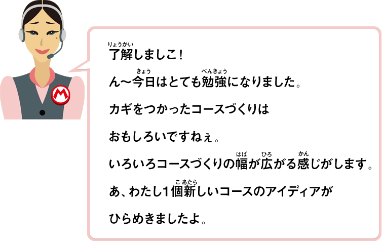 了解しましこ！ん～今日はとても勉強になりました。カギをつかったコースづくりはおもしろいですねぇ。いろいろコースづくりの幅が広がる感じがします。あ、わたし１個新しいコースのアイディアがひらめきましたよ。