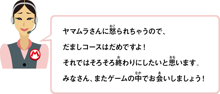 ヤマムラさんに怒られちゃうので、だましコースだめですよ！それではそろそろ終わりにしたいと思います。みなさん、またゲームの中でお会いしましょう！