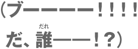 （ブーーーー！！！！だ、誰ーー！？）
