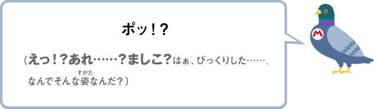 ポッ！？（えっ！？あれ……？ましこ？はぁ、びっくりした……なんでそんな姿なんだ？）