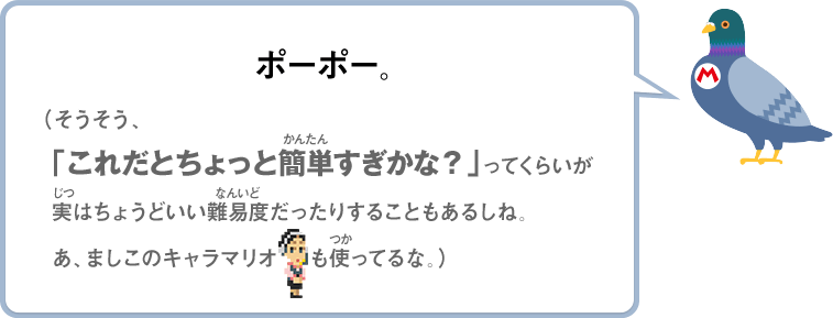 ポーポー。（そうそう、「これだとちょっと簡単すぎかな？」ってくらいが実はちょうどいい難易度だったりすることもあるしね。あ、ましこのキャラマリオも使ってるな。）