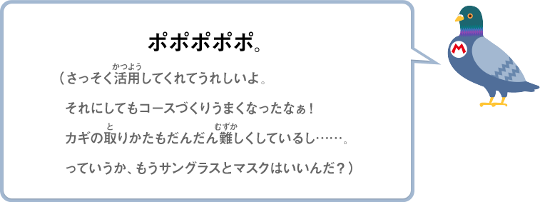 ポポポポポ。（さっそく活用してくれてうれしいよ。それにしてもコースづくりうまくなったなぁ！カギの取りかたもだんだん難しくしているし……。っていうか、もうサングラスとマスクはいいんだ？）