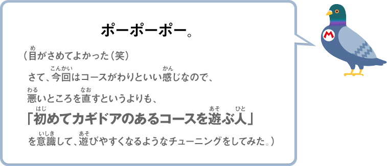 ポーポーポー。（目がさめてよかった（笑）さて、今回はコースがわりといい感じなので、悪いところを直すというよりも、「初めてカギドアのあるコースを遊ぶ人」を意識して、遊びやすくなるようなチューニングをしてみた。）