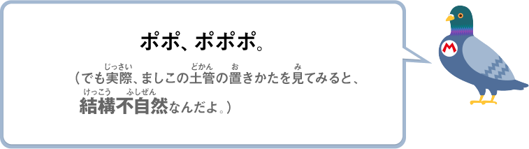 ポポ、ポポポ。（でも実際、ましこの土管の置きかたを見てみると、結構不自然なんだよ）
