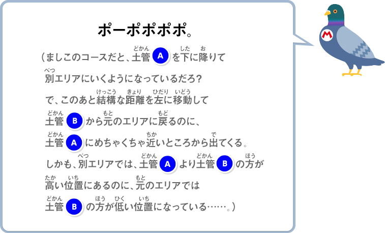 ポーポポポポ。（ましこのコースだと、土管Aを下に降りて別エリアにいくようになっているだろ？で、このあと結構な距離左に移動して土管Bから元のエリアに戻るのに、土管Aにめちゃくちゃ近いところから出てくる。しかも、別エリアでは、土管Aより土管Bの方が高い位置にあるのに、元のエリアでは土管Bの方が低い位置になっている……。）