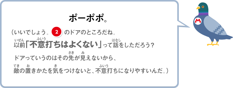 ポーポポ。（いいでしょう。②のドアのところだね。以前「不意打ちはよくない」って話をしただろう？ドアっていうのはその先が見えないから、敵の置き方を気をつけないと、不意うちになりやすいんだ。）