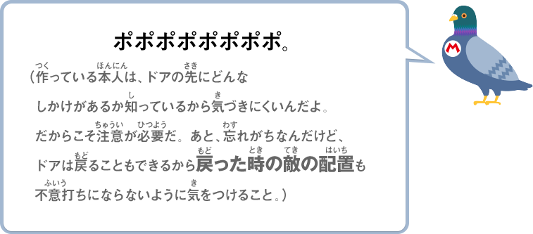 ポポポポポポポポ。（作っている本人は、ドアの先にどんな仕掛けがあるか知っているから気づきにくいんだよ。だからこそ注意が必要だ。あと、忘れがちなんだけど、ドアは戻ることもできるから戻った時の敵配置も不意打ちにならないように気をつけること。）