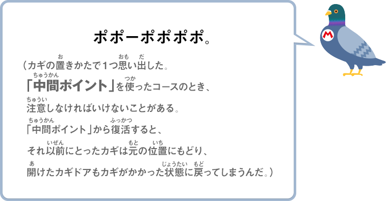 ポポーポポポポ。（カギの置きかたで１つ思い出した。「中間ポイント」を使ったコースのとき、注意しなければいけないことがある。「中間ポイント」から復活すると、それ以前にとったカギは元の位置にもどり、開けたカギドアもカギがかかった状態に戻ってしまうんだ。）