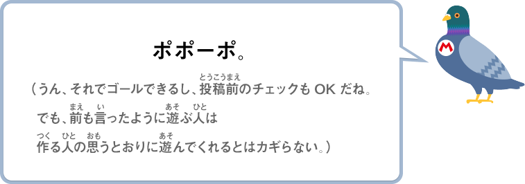 ポポーポ。（うん、それでゴールできるし、投稿前のチェックもOKだね。でも、前も言ったように遊ぶ人は作る人の思うとおりに遊んでくれるとはカギらない。）