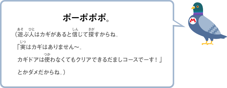 ポーポポポ。（遊ぶ人はカギがあると信じて探すからね。「実はカギはありません～。カギドアは使わなくてもクリアできるだましコースでーす！」とかダメだからね。）