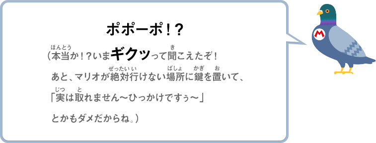 ポポーポ！？（本当か！？いまギクッって聞こえたぞ！あと、マリオが絶対行けない場所に鍵をおいて、「実は取れません～ひっかけですぅ～」とかもダメだからね。）