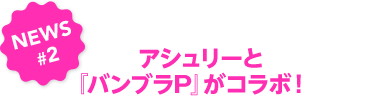 NEWS#2　アシュリーと『バンブラP』がコラボ！