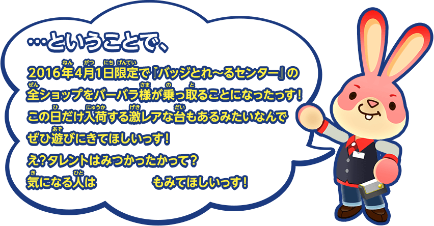 …ということで、2016年4月1日限定で『バッジとれ～るセンター』の全ショップをバーバラ様が乗っ取ることになったっす！この日だけ入荷する激レアな台もあるみたいなんでぜひ遊びにきてほしいっす！え？タレントはみつかったかって？気になる人はこっちもみてほしいっす！