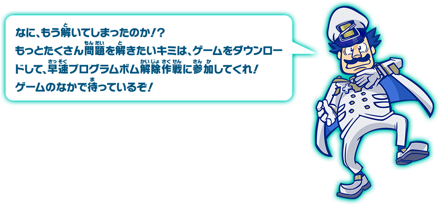 何、もう解いてしまったのか！？もっとたくさん問題を解きたいキミは、ゲームをダウンロードして、早速プログラムボム解除作戦に参加してくれ！ゲームのなかで待っているぞ！