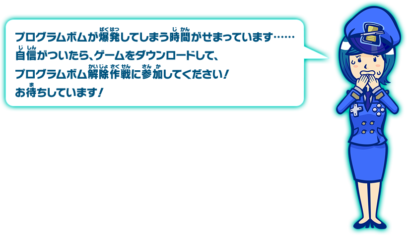 プログラムボムが爆発してしまう時間がせまっています･･････自信がついたら、ゲームをダウンロードして、プログラムボム解除作戦に参加してください！お待ちしています！