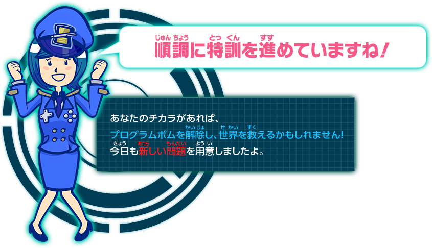 順調に特訓を進めていますね！あなたのチカラがあれば、プログラムボムを解除し、世界を救えるかもしれません！今日も新しい問題を用意しましたよ。