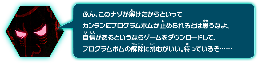 ふん、このナゾが解けたからといってカンタンにプログラムボムが停められるとは思うなよ。自信があるというならゲームをダウンロードして、プログラムボムの解除に挑むがいい。待っているぞ……･･････