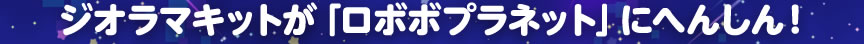 ジオラマキットが「ロボボプラネット」にへんしん！