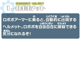 ロボボメット　ロボボアーマーに乗ると、自動的に出現するヘルメット。ロボボを自由自在に操縦できる気分になれるぞ！