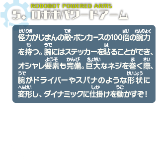 ロボボパワードアーム　怪力がじまんの敵・ボンカースの100倍の腕力を持つ。腕にはステッカーを貼ることができ、オシャレ要素も完備。巨大なネジを巻く際、腕がドライバーやスパナのような形状に変形し、ダイナミックに仕掛けを動かすぞ！