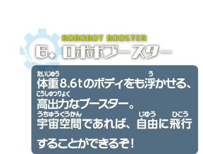 ロボボブースター　体重8.6tのボディをも浮かせる、高出力なブースター。宇宙空間であれば、自由に飛行することができるぞ！