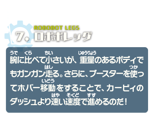 ロボボレッグ　腕に比べて小さいが、重量のあるボディでもガンガン走る。さらに、ブースターを使ってホバー移動することで、カービィのダッシュより速い速度で進めるのだ！