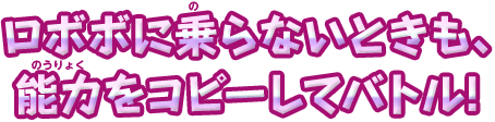 ロボボに乗らないときも、能力をコピーしてバトル!