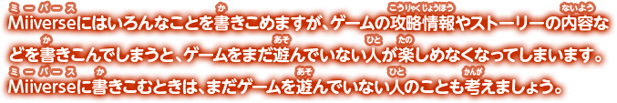 Miiverseにはいろんなことを書きこめますが、ゲームの攻略情報やストーリーの内容などを書きこんでしまうと、ゲームをまだ遊んでいない人が楽しめなくなってしまいます。Miiverseに書きこむときは、まだゲームを遊んでいない人のことも考えましょう。