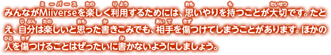 みんながMiiverseを楽しく利用するためには、思いやりを持つことが大切です。たとえ、自分は楽しいと思った書きこみでも、相手を傷つけてしまうことがあります。ほかの人を傷つけることはぜったいに書かないようにしましょう。