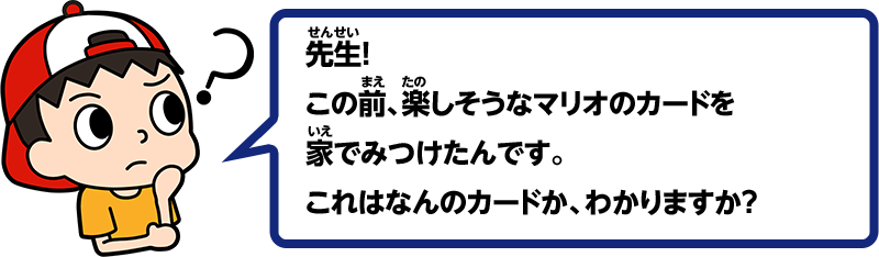 先生！この前、楽しそうなマリオのカードを家でみつけたんです。これはなんのカードか、わかりますか？