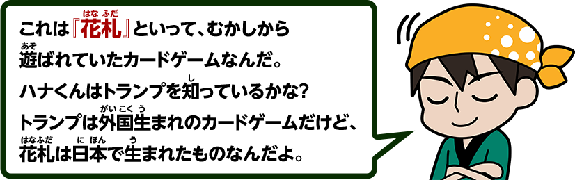 これは『花札』といって、むかしから遊ばれていたカードゲームなんだ。ハナくんはトランプを知っているかな？トランプは外国生まれのカードゲームだけど、花札は日本で生まれたものなんだよ。