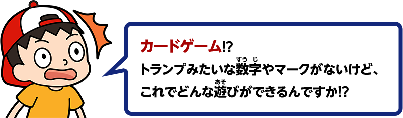カードゲーム！？トランプみたいな数字やマークがないけど、これでどんな遊びができるんですか！？