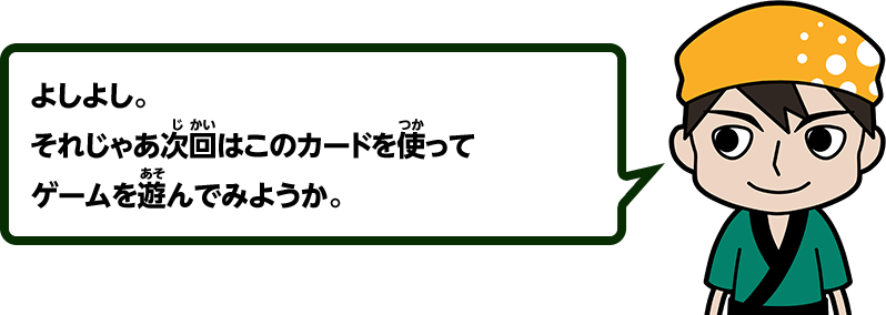よしよし。それじゃあ次回はこのカードを使ってゲームを遊んでみようか。