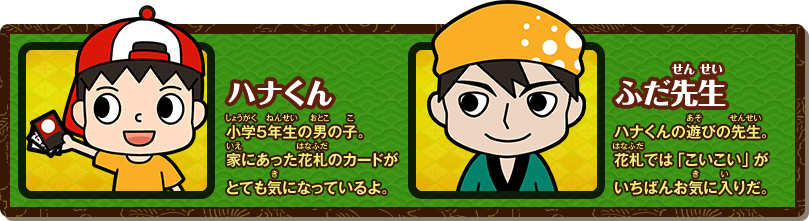 ハナくん 小学5年生の男の子。家にあった花札のカードがとても気になっているよ。 ふだ先生 ハナくんの遊びの先生。花札では「こいこい」がいちばんお気に入りだ。