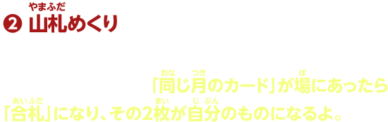 2.山札めくり そのあと、山札からカードを1枚めくって場に出す。さっきと同じように、「同じ月のカード」が場にあったら「合札」になり、その2枚が自分のものになるよ。