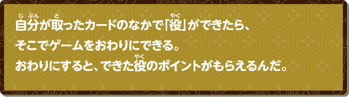 自分が取ったカードのなかで「役」ができたら、そこでゲームをおわりにできる。おわりにすると、できた役のポイントがもらえるんだ。