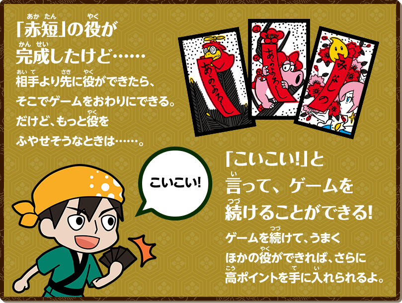 「赤短」の役が完成したけど...相手より先に役ができたら、そこでゲームをおわりにできる。だけど、もっと役をふやせそうなときは...。 「こいこい！」と言って、ゲームを続けることができる！ゲームを続けて、うまくほかの役ができれば、さらに高ポイントを手に入れられるよ。 こいこい！