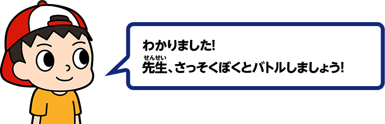 わかりました！ 先生、さっそくぼくとバトルしましょう！
