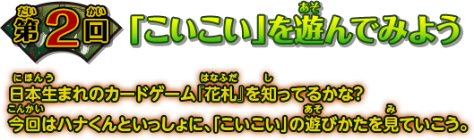 第2回 「こいこい」を遊んでみよう 日本生まれのカードゲーム『花札』を知ってるかな？ 今回はハナくんといっしょに、「こいこい」の遊びかたを見ていこう。
