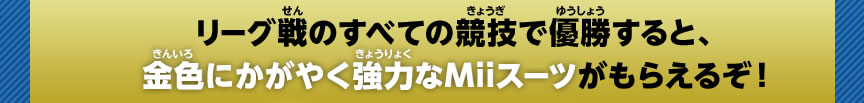 リーグ戦のすべての競技で優勝すると、金色にかがやく強力なMiiスーツがもらえるぞ！